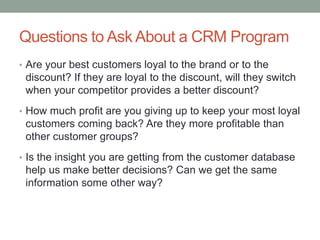 Questions to Ask About a CRM Program
• Are your best customers loyal to the brand or to the
discount? If they are loyal to the discount, will they switch
when your competitor provides a better discount?
• How much profit are you giving up to keep your most loyal
customers coming back? Are they more profitable than
other customer groups?
• Is the insight you are getting from the customer database
help us make better decisions? Can we get the same
information some other way?
 