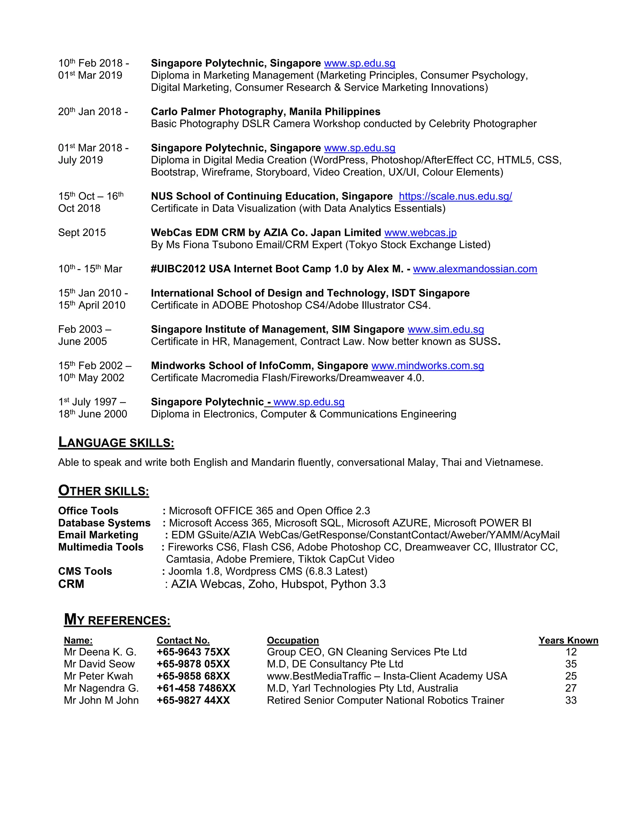 10th Feb 2018 -
01st Mar 2019
Singapore Polytechnic, Singapore www.sp.edu.sg
Diploma in Marketing Management (Marketing Principles, Consumer Psychology,
Digital Marketing, Consumer Research & Service Marketing Innovations)
20th Jan 2018 - Carlo Palmer Photography, Manila Philippines
Basic Photography DSLR Camera Workshop conducted by Celebrity Photographer
01st Mar 2018 -
July 2019
Singapore Polytechnic, Singapore www.sp.edu.sg
Diploma in Digital Media Creation (WordPress, Photoshop/AfterEffect CC, HTML5, CSS,
Bootstrap, Wireframe, Storyboard, Video Creation, UX/UI, Colour Elements)
15th Oct – 16th
Oct 2018
NUS School of Continuing Education, Singapore https://scale.nus.edu.sg/
Certificate in Data Visualization (with Data Analytics Essentials)
Sept 2015 WebCas EDM CRM by AZIA Co. Japan Limited www.webcas.jp
By Ms Fiona Tsubono Email/CRM Expert (Tokyo Stock Exchange Listed)
10th - 15th Mar #UlBC2012 USA Internet Boot Camp 1.0 by Alex M. - www.alexmandossian.com
15th Jan 2010 -
15th April 2010
International School of Design and Technology, ISDT Singapore
Certificate in ADOBE Photoshop CS4/Adobe Illustrator CS4.
Feb 2003 –
June 2005
Singapore Institute of Management, SIM Singapore www.sim.edu.sg
Certificate in HR, Management, Contract Law. Now better known as SUSS.
15th Feb 2002 –
10th May 2002
Mindworks School of InfoComm, Singapore www.mindworks.com.sg
Certificate Macromedia Flash/Fireworks/Dreamweaver 4.0.
1st July 1997 –
18th June 2000
Singapore Polytechnic - www.sp.edu.sg
Diploma in Electronics, Computer & Communications Engineering
LANGUAGE SKILLS:
Able to speak and write both English and Mandarin fluently, conversational Malay, Thai and Vietnamese.
OTHER SKILLS:
Office Tools : Microsoft OFFICE 365 and Open Office 2.3
Database Systems : Microsoft Access 365, Microsoft SQL, Microsoft AZURE, Microsoft POWER BI
Email Marketing : EDM GSuite/AZIA WebCas/GetResponse/ConstantContact/Aweber/YAMM/AcyMail
Multimedia Tools : Fireworks CS6, Flash CS6, Adobe Photoshop CC, Dreamweaver CC, Illustrator CC,
Camtasia, Adobe Premiere, Tiktok CapCut Video
CMS Tools : Joomla 1.8, Wordpress CMS (6.8.3 Latest)
CRM : AZIA Webcas, Zoho, Hubspot, Python 3.3
MY REFERENCES:
Name: Contact No. Occupation Years Known
Mr Deena K. G. +65-9643 75XX Group CEO, GN Cleaning Services Pte Ltd 12
Mr David Seow +65-9878 05XX M.D, DE Consultancy Pte Ltd 35
Mr Peter Kwah +65-9858 68XX www.BestMediaTraffic – Insta-Client Academy USA 25
Mr Nagendra G. +61-458 7486XX M.D, Yarl Technologies Pty Ltd, Australia 27
Mr John M John +65-9827 44XX Retired Senior Computer National Robotics Trainer 33
 