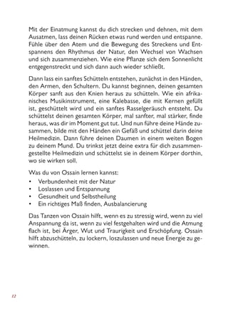 12
Mit der Einatmung kannst du dich strecken und dehnen, mit dem
Ausatmen, lass deinen Rücken etwas rund werden und entspanne.
Fühle über den Atem und die Bewegung des Streckens und Ent-
spannens den Rhythmus der Natur, den Wechsel von Wachsen
und sich zusammenziehen. Wie eine Pflanze sich dem Sonnenlicht
entgegenstreckt und sich dann auch wieder schließt.
Dann lass ein sanftes Schütteln entstehen, zunächst in den Händen,
den Armen, den Schultern. Du kannst beginnen, deinen gesamten
Körper sanft aus den Knien heraus zu schütteln. Wie ein afrika-
nisches Musikinstrument, eine Kalebasse, die mit Kernen gefüllt
ist, geschüttelt wird und ein sanftes Rasselgeräusch entsteht. Du
schüttelst deinen gesamten Körper, mal sanfter, mal stärker, finde
heraus, was dir im Moment gut tut. Und nun führe deine Hände zu-
sammen, bilde mit den Händen ein Gefäß und schüttel darin deine
Heilmedizin. Dann führe deinen Daumen in einem weiten Bogen
zu deinem Mund. Du trinkst jetzt deine extra für dich zusammen-
gestellte Heilmedizin und schüttelst sie in deinem Körper dorthin,
wo sie wirken soll.
Was du von Ossain lernen kannst:
Verbundenheit mit der Natur
Loslassen und Entspannung
Gesundheit und Selbstheilung
Ein richtiges Maß finden, Ausbalancierung
Das Tanzen von Ossain hilft, wenn es zu stressig wird, wenn zu viel
Anspannung da ist, wenn zu viel festgehalten wird und die Atmung
flach ist, bei Ärger, Wut und Traurigkeit und Erschöpfung. Ossain
hilft abzuschütteln, zu lockern, loszulassen und neue Energie zu ge-
winnen.
•
•
•
•
 