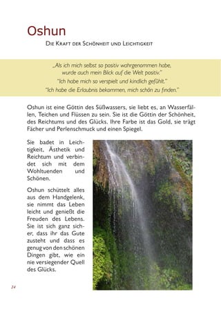 24
Oshun
	 Die Kraft der Schönheit und Leichtigkeit
„Als ich mich selbst so positiv wahrgenommen habe,
wurde auch mein Blick auf die Welt positiv.”
“Ich habe mich so verspielt und kindlich gefühlt.”
“Ich habe die Erlaubnis bekommen, mich schön zu finden.”
Oshun ist eine Göttin des Süßwassers, sie liebt es, an Wasserfäl-
len, Teichen und Flüssen zu sein. Sie ist die Göttin der Schönheit,
des Reichtums und des Glücks. Ihre Farbe ist das Gold, sie trägt
Fächer und Perlenschmuck und einen Spiegel.
Sie badet in Leich-
tigkeit, Ästhetik und
Reichtum und verbin-
det sich mit dem
Wohltuenden und
Schönen.
Oshun schüttelt alles
aus dem Handgelenk,
sie nimmt das Leben
leicht und genießt die
Freuden des Lebens.
Sie ist sich ganz sich-
er, dass ihr das Gute
zusteht und dass es
genug von den schönen
Dingen gibt, wie ein
nie versiegender Quell
des Glücks.
 