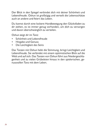 26
Der Blick in den Spiegel verbindet dich mit deiner Schönheit und
Lebensfreude. Oshun ist großzügig und verteilt die Lebensschätze
auch an andere und feiert das Leben.
Du kannst durch eine lockere Handbewegung den Glücksfaden zu
dir ziehen, es ist immer genug vorhanden, um dich zu versorgen
und davon überschwänglich zu verteilen.
Oshun zeigt dir im Tanz:
Schönheit und Lebensfreude
Hingabe und Genuss
Die Leichtigkeit des Seins
Das Tanzen mit Oshun hebt die Stimmung, bringt Leichtigkeit und
Lebensfreude. Sie verbindet mit einem optimistischen Blick auf die
Welt und auf sich. Das Tanzen von Oshun führt aus Niedergeschla-
genheit und zu vielen Grübeleien hinaus in den spielerischen, ge-
nussvollen Tanz mit dem Leben.
•
•
•
 