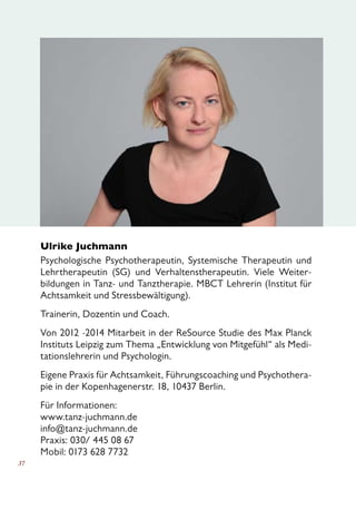 37
Ulrike Juchmann			
Psychologische Psychotherapeutin, Systemische Therapeutin und
Lehrtherapeutin (SG) und Verhaltenstherapeutin. Viele Weiter-
bildungen in Tanz- und Tanztherapie. MBCT Lehrerin (Institut für
Achtsamkeit und Stressbewältigung).
Trainerin, Dozentin und Coach.
Von 2012 -2014 Mitarbeit in der ReSource Studie des Max Planck
Instituts Leipzig zum Thema „Entwicklung von Mitgefühl“ als Medi-
tationslehrerin und Psychologin.
Eigene Praxis für Achtsamkeit, Führungscoaching und Psychothera-
pie in der Kopenhagenerstr. 18, 10437 Berlin.
Für Informationen:
www.tanz-juchmann.de
info@tanz-juchmann.de
Praxis: 030/ 445 08 67
Mobil: 0173 628 7732
 