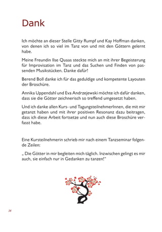 38
Dank
Ich möchte an dieser Stelle Gitty Rumpf und Kay Hoffman danken,
von denen ich so viel im Tanz von und mit den Göttern gelernt
habe.
Meine Freundin Ilse Quaas steckte mich an mit ihrer Begeisterung
für Improvisation im Tanz und das Suchen und Finden von pas-
senden Musikstücken. Danke dafür!
Berend Boll danke ich für das geduldige und kompetente Layouten
der Broschüre.
Annika Uppendahl und Eva Andrzejewski möchte ich dafür danken,
dass sie die Götter zeichnerisch so treffend umgesetzt haben.
Und ich danke allen Kurs- und TagungsteilnehmerInnen, die mit mir
getanzt haben und mit ihrer positiven Resonanz dazu beitragen,
dass ich diese Arbeit fortsetze und nun auch diese Broschüre ver-
fasst habe.
Eine Kursteilnehmerin schrieb mir nach einem Tanzseminar folgen-
de Zeilen:
„ Die Götter in mir begleiten mich täglich. Inzwischen gelingt es mir
auch, sie einfach nur in Gedanken zu tanzen!“
 