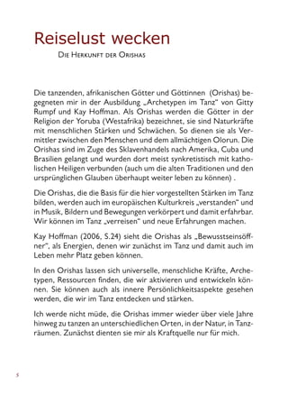 Reiselust wecken
	 Die Herkunft der Orishas
Die tanzenden, afrikanischen Götter und Göttinnen (Orishas) be-
gegneten mir in der Ausbildung „Archetypen im Tanz“ von Gitty
Rumpf und Kay Hoffman. Als Orishas werden die Götter in der
Religion der Yoruba (Westafrika) bezeichnet, sie sind Naturkräfte
mit menschlichen Stärken und Schwächen. So dienen sie als Ver-
mittler zwischen den Menschen und dem allmächtigen Olorun. Die
Orishas sind im Zuge des Sklavenhandels nach Amerika, Cuba und
Brasilien gelangt und wurden dort meist synkretistisch mit katho-
lischen Heiligen verbunden (auch um die alten Traditionen und den
ursprünglichen Glauben überhaupt weiter leben zu können) .
Die Orishas, die die Basis für die hier vorgestellten Stärken im Tanz
bilden, werden auch im europäischen Kulturkreis „verstanden“ und
in Musik, Bildern und Bewegungen verkörpert und damit erfahrbar.
Wir können im Tanz „verreisen“ und neue Erfahrungen machen.
Kay Hoffman (2006, S.24) sieht die Orishas als „Bewusstseinsöff-
ner“, als Energien, denen wir zunächst im Tanz und damit auch im
Leben mehr Platz geben können.
In den Orishas lassen sich universelle, menschliche Kräfte, Arche-
typen, Ressourcen finden, die wir aktivieren und entwickeln kön-
nen. Sie können auch als innere Persönlichkeitsaspekte gesehen
werden, die wir im Tanz entdecken und stärken.
Ich werde nicht müde, die Orishas immer wieder über viele Jahre
hinweg zu tanzen an unterschiedlichen Orten, in der Natur, in Tanz-
räumen. Zunächst dienten sie mir als Kraftquelle nur für mich.
 