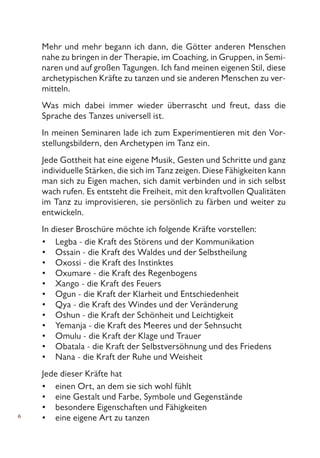 Mehr und mehr begann ich dann, die Götter anderen Menschen
nahe zu bringen in der Therapie, im Coaching, in Gruppen, in Semi-
naren und auf großen Tagungen. Ich fand meinen eigenen Stil, diese
archetypischen Kräfte zu tanzen und sie anderen Menschen zu ver-
mitteln.
Was mich dabei immer wieder überrascht und freut, dass die
Sprache des Tanzes universell ist.
In meinen Seminaren lade ich zum Experimentieren mit den Vor-
stellungsbildern, den Archetypen im Tanz ein.
Jede Gottheit hat eine eigene Musik, Gesten und Schritte und ganz
individuelle Stärken, die sich im Tanz zeigen. Diese Fähigkeiten kann
man sich zu Eigen machen, sich damit verbinden und in sich selbst
wach rufen. Es entsteht die Freiheit, mit den kraftvollen Qualitäten
im Tanz zu improvisieren, sie persönlich zu färben und weiter zu
entwickeln.
In dieser Broschüre möchte ich folgende Kräfte vorstellen:
Legba - die Kraft des Störens und der Kommunikation
Ossain - die Kraft des Waldes und der Selbstheilung
Oxossi - die Kraft des Instinktes
Oxumare - die Kraft des Regenbogens
Xango - die Kraft des Feuers
Ogun - die Kraft der Klarheit und Entschiedenheit
Qya - die Kraft des Windes und der Veränderung
Oshun - die Kraft der Schönheit und Leichtigkeit
Yemanja - die Kraft des Meeres und der Sehnsucht
Omulu - die Kraft der Klage und Trauer
Obatala - die Kraft der Selbstversöhnung und des Friedens
Nana - die Kraft der Ruhe und Weisheit
Jede dieser Kräfte hat
einen Ort, an dem sie sich wohl fühlt
eine Gestalt und Farbe, Symbole und Gegenstände
besondere Eigenschaften und Fähigkeiten
eine eigene Art zu tanzen
•
•
•
•
•
•
•
•
•
•
•
•
•
•
•
•
 