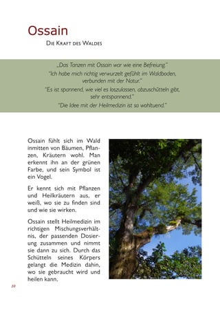 10
Ossain
	 Die Kraft des Waldes
„Das Tanzen mit Ossain war wie eine Befreiung.”
“Ich habe mich richtig verwurzelt gefühlt im Waldboden,
verbunden mit der Natur.”
“Es ist spannend, wie viel es loszulassen, abzuschütteln gibt,
sehr entspannend.”
“Die Idee mit der Heilmedizin ist so wohltuend.”
Ossain fühlt sich im Wald
inmitten von Bäumen, Pflan-
zen, Kräutern wohl. Man
erkennt ihn an der grünen
Farbe, und sein Symbol ist
ein Vogel.
Er kennt sich mit Pflanzen
und Heilkräutern aus, er
weiß, wo sie zu finden sind
und wie sie wirken.
Ossain stellt Heilmedizin im
richtigen Mischungsverhält-
nis, der passenden Dosier-
ung zusammen und nimmt
sie dann zu sich. Durch das
Schütteln seines Körpers
gelangt die Medizin dahin,
wo sie gebraucht wird und
heilen kann.
 