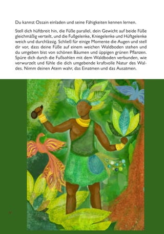 11
Du kannst Ossain einladen und seine Fähigkeiten kennen lernen.
Stell dich hüftbreit hin, die Füße parallel, dein Gewicht auf beide Füße
gleichmäßig verteilt, und die Fußgelenke, Kniegelenke und Hüftgelenke
weich und durchlässig. Schließ für einige Momente die Augen und stell
dir vor, dass deine Füße auf einem weichen Waldboden stehen und
du umgeben bist von schönen Bäumen und üppigen grünen Pflanzen.
Spüre dich durch die Fußsohlen mit dem Waldboden verbunden, wie
verwurzelt und fühle die dich umgebende kraftvolle Natur des Wal-
des. Nimm deinen Atem wahr, das Einatmen und das Ausatmen.
 