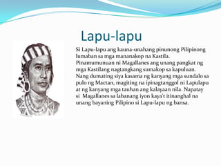 Lapu-lapu
Si Lapu-lapu ang kauna-unahang pinunong Pilipinong
lumaban sa mga mananakop na Kastila.
Pinamumunuan ni Magallanes ang unang pangkat ng
mga Kastilang nagtangkang sumakop sa kapuluan.
Nang dumating siya kasama ng kanyang mga sundalo sa
pulo ng Mactan, magiting na ipinagtanggol ni Lapulapu
at ng kanyang mga tauhan ang kalayaan nila. Napatay
si Magallanes sa labanang iyon kaya't itinanghal na
unang bayaning Pilipino si Lapu-lapu ng bansa.
 