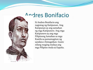 Andres Bonifacio
Si Andres Bonifacio ang
nagtatag ng Katipunan. Ang
Katipunan ay ang samahan
ng mga Katipunero. Ang mga
Katipunero ay ang mga
Pilipinong lumaban sa mga
Kastila sa pamamagitan ng
sandata o himagsikan. Gusto
nilang maging malaya ang
mga Pilipino mula sa España.
 