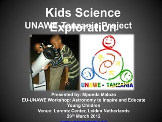 Kids Science
 UNAWE-Tanzania Project
     Exploration




           Presented by: Mponda Malozo
EU-UNAWE Workshop: Astronomy to Inspire and Educate
                   Young Children
      Venue: Lorentz Center, Leiden Netherlands
                  29th March 2012
 