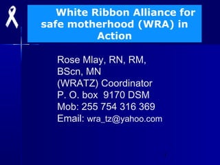 1
White Ribbon Alliance for
safe motherhood (WRA) in
Action
Rose Mlay, RN, RM,
BScn, MN
(WRATZ) Coordinator
P. O. box 9170 DSM
Mob: 255 754 316 369
Email: wra_tz@yahoo.com
 