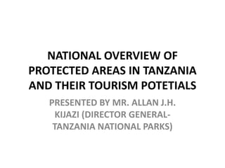 NATIONAL OVERVIEW OF
PROTECTED AREAS IN TANZANIA
AND THEIR TOURISM POTETIALS
PRESENTED BY MR. ALLAN J.H.
KIJAZI (DIRECTOR GENERAL-
TANZANIA NATIONAL PARKS)
 