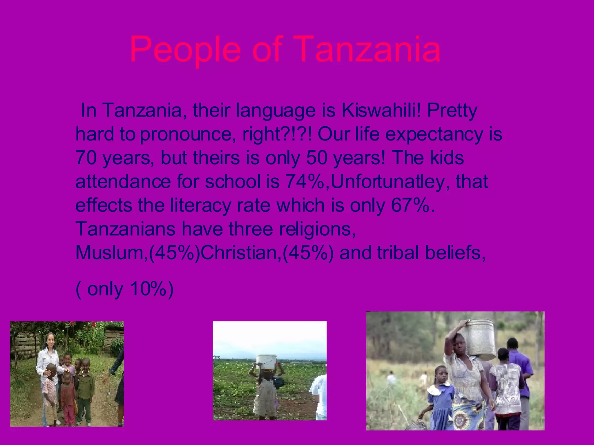 People of Tanzania   In Tanzania, their language is Kiswahili! Pretty hard to   pronounce, right?!?! Our life expectancy is 70 years, but theirs is only 50 years! The kids attendance for school is 74%,Unfortunatley, that effects the literacy rate which is only 67%. Tanzanians have three religions,  Muslum,(45%)Christian,(45%) and tribal beliefs, ( only 10%) 