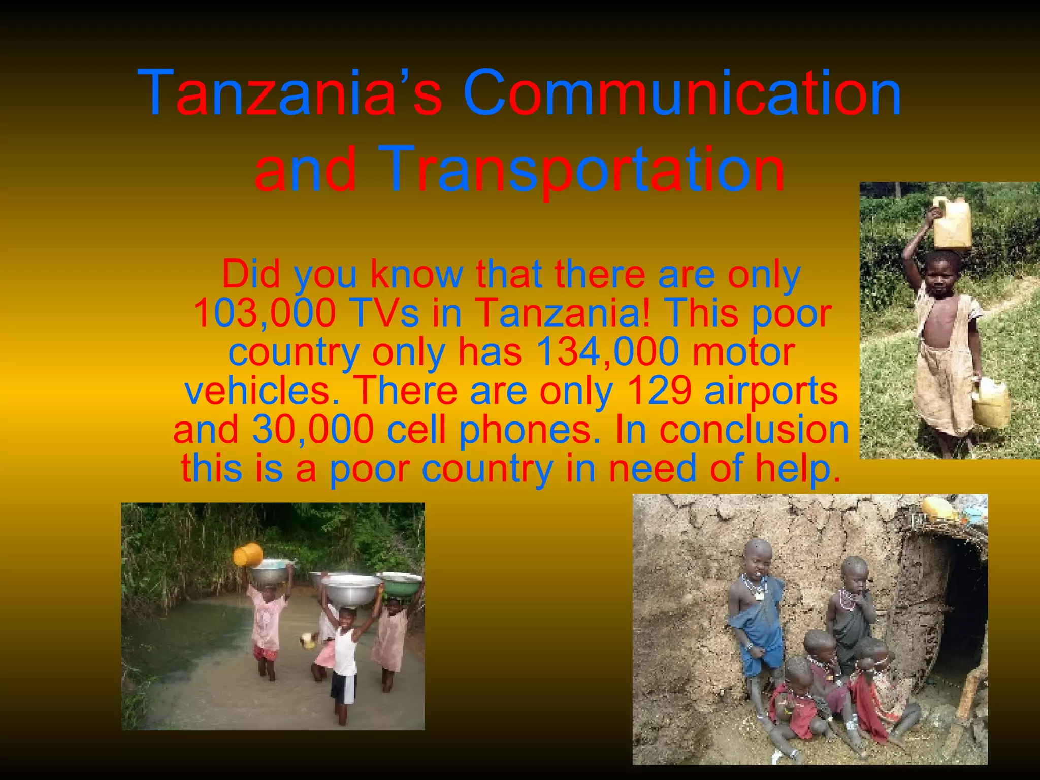 T a n z a n i a ’ s  C o m m u n i c a t i o n  a n d  T r a n s p o r t a t i o n D i d  y o u  k n o w  t h a t  t h e r e  a r e  o n l y  1 0 3 , 0 0 0  T V s  i n  T a n z a n i a !  T h i s  p o o r  c o u n t r y  o n l y  h a s  1 3 4 , 0 0 0  m o t o r  v e h i c l e s .  T h e r e  a r e  o n l y  1 2 9  a i r p o r t s a n d  3 0 , 0 0 0  c e l l  p h o n e s .  I n  c o n c l u s i o n  t h i s  i s  a  p o o r  c o u n t r y  i n  n e e d  o f  h e l p . 