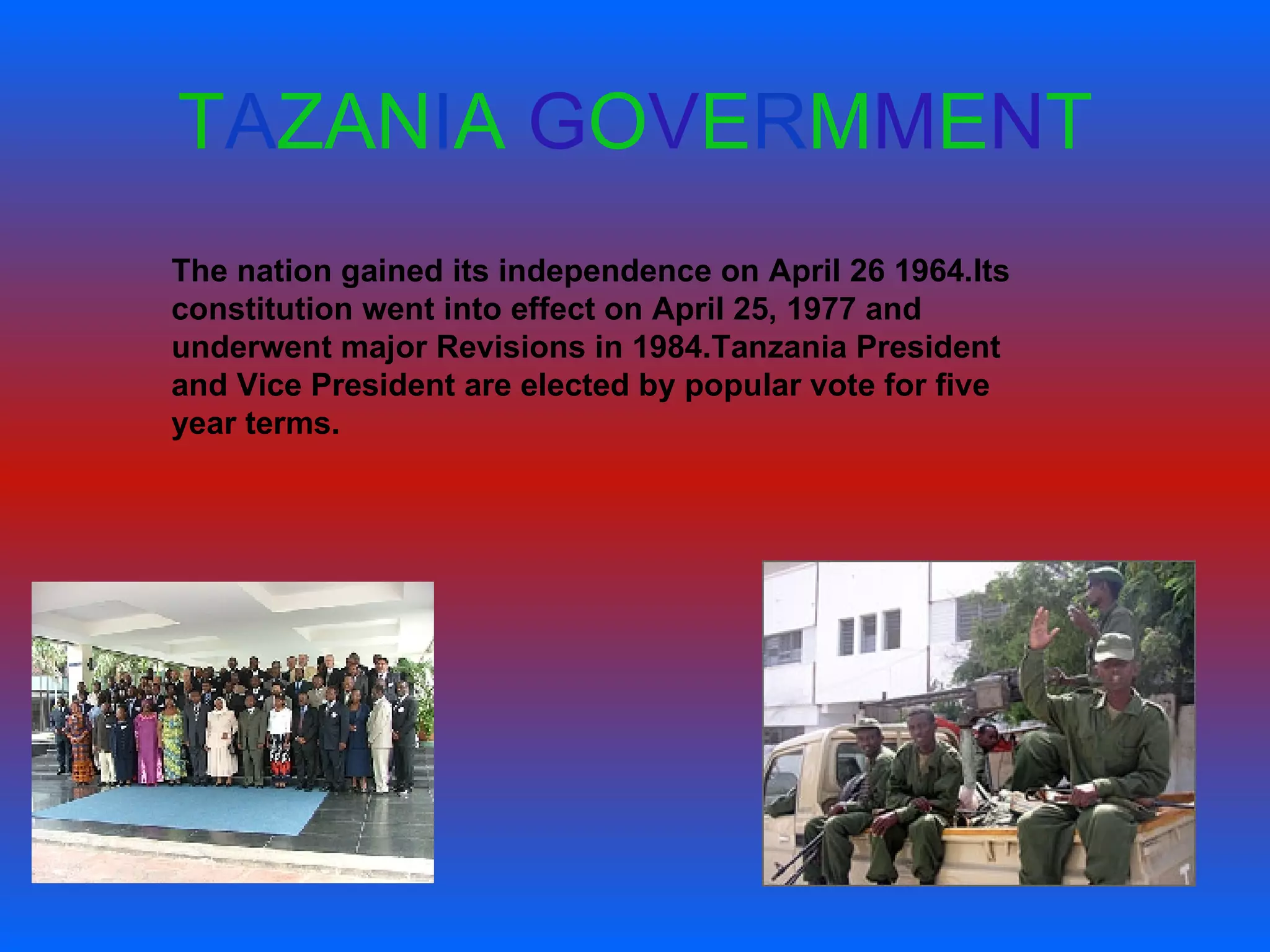 T A ZAN I A   G O V E R M M E N T The nation gained its independence on April 26 1964.Its constitution went into effect on April 25, 1977 and underwent major Revisions in 1984.Tanzania President and Vice President are elected by popular vote for five year terms. 