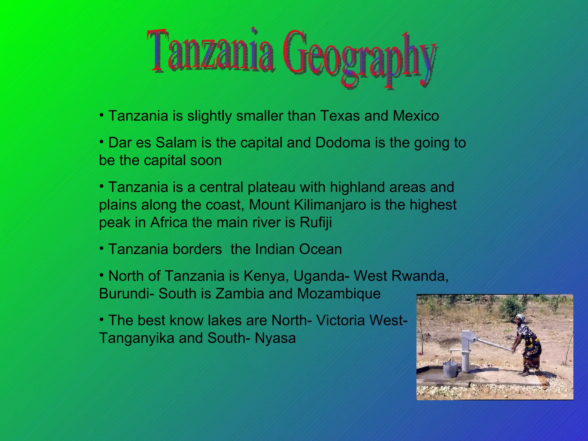 Tanzania is slightly smaller than Texas and Mexico Dar es Salam is the capital and Dodoma is the going to be the capital soon Tanzania is a central plateau with highland areas and plains along the coast, Mount Kilimanjaro is the highest peak in Africa the main river is Rufiji Tanzania borders  the Indian Ocean North of Tanzania is Kenya, Uganda- West Rwanda, Burundi- South is Zambia and Mozambique The best know lakes are North- Victoria West- Tanganyika and South- Nyasa  Tanzania Geography 