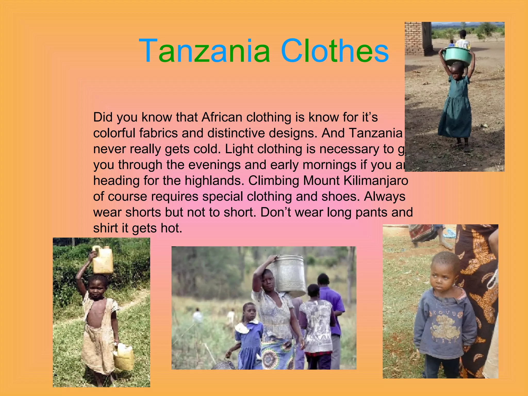T a n z a n i a   C l o t h e s Did you know that African clothing is know for it’s colorful fabrics and distinctive designs. And Tanzania never really gets cold. Light clothing is necessary to get you through the evenings and early mornings if you are heading for the highlands. Climbing Mount Kilimanjaro of course requires special clothing and shoes. Always wear shorts but not to short. Don’t wear long pants and shirt it gets hot. 