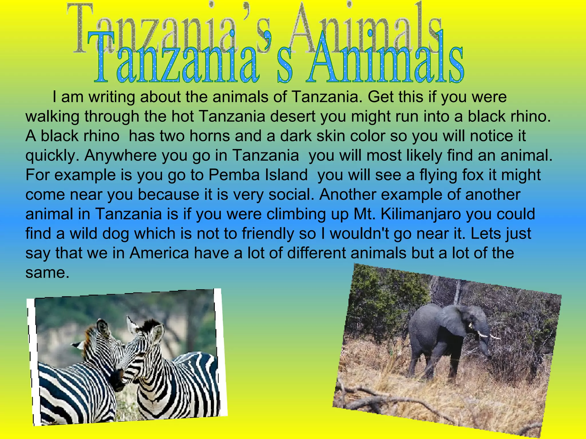 Tanzania’s Animals I am writing about the animals of Tanzania. Get this if you were walking through the hot Tanzania desert you might run into a black rhino. A black rhino  has two horns and a dark skin color so you will notice it quickly. Anywhere you go in Tanzania  you will most likely find an animal. For example is you go to Pemba Island  you will see a flying fox it might come near you because it is very social. Another example of another animal in Tanzania is if you were climbing up Mt. Kilimanjaro you could  find a wild dog which is not to friendly so I wouldn't go near it. Lets just say that we in America have a lot of different animals but a lot of the same. 