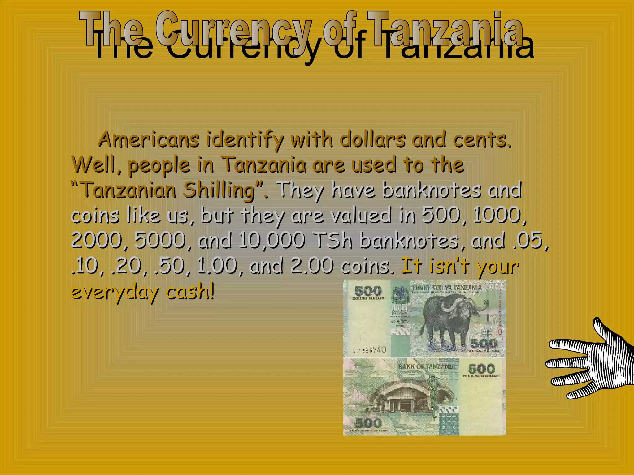 The Currency of Tanzania Americans identify with dollars and  cents. Well, people in Tanzania are used to the “Tanzanian Shilling”.   They have banknotes and coins like us, but they are valued in 500, 1000, 2000, 5000, and 10,000 TSh banknotes, and .05, .10, .20, .50, 1.00, and 2.00 coins.   It isn’t your everyday cash! The Currency of Tanzania 