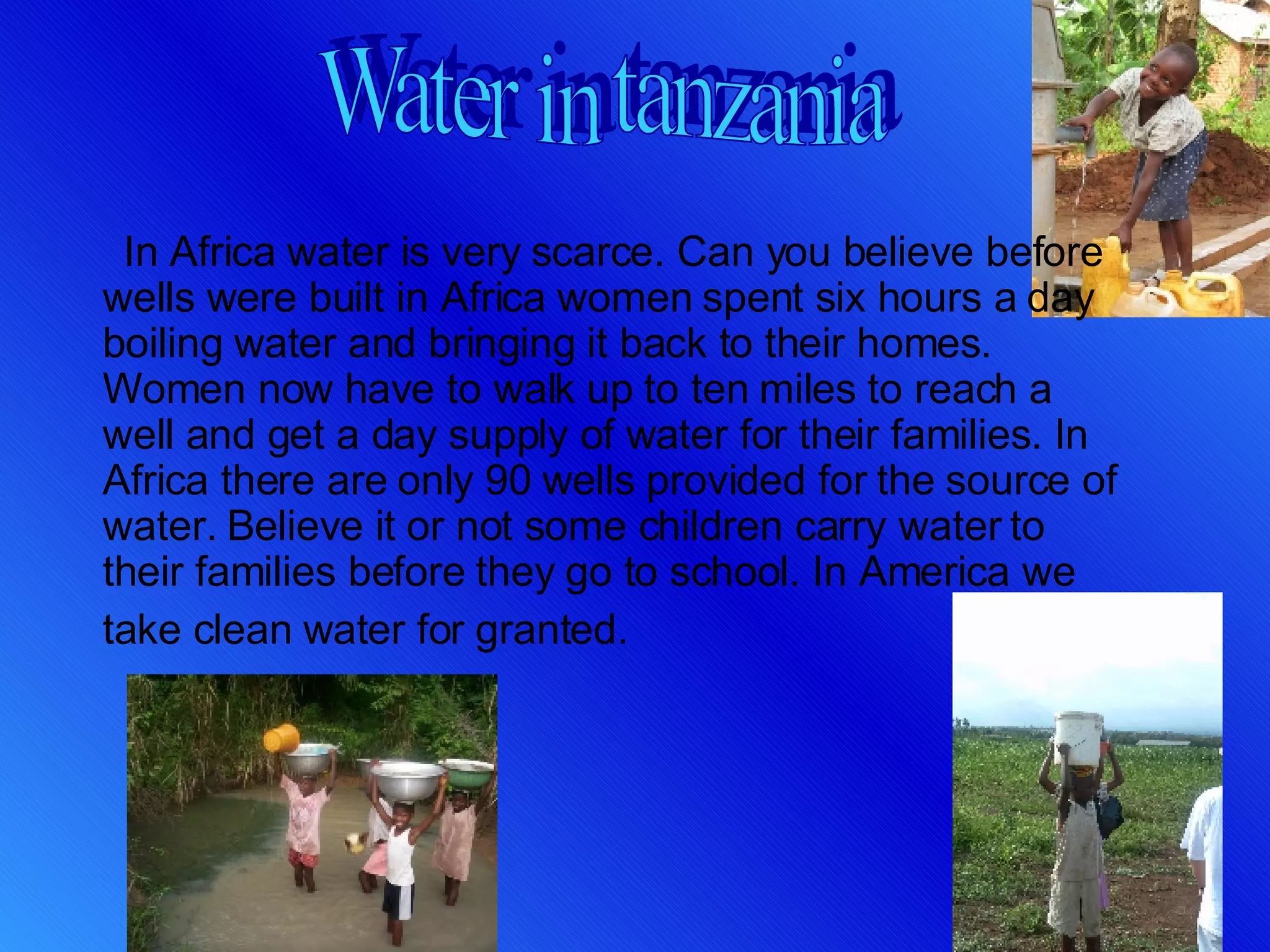 In Africa water is very scarce. Can you believe before wells were built in Africa women spent six hours a day boiling water and bringing it back to their homes. Women now have to walk up to ten miles to reach a well and get a day supply of water for their families. In Africa there are only 90 wells provided for the source of water. Believe it or not some children carry water to their families before they go to school. In America we take clean water for granted.  Water in tanzania 