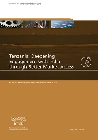 By Vinaye Ancharaz, Paolo Ghisu and Nicholas Frank, ICTSD 
Issue Paper No. 32 
November 2014 Development and LDCs 
Tanzania: Deepening 
Engagement with India 
through Better Market Access 
 