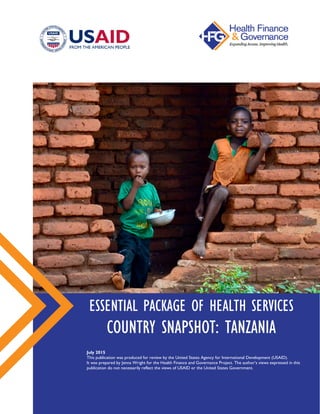 ESSENTIAL PACKAGE OF HEALTH SERVICES
COUNTRY SNAPSHOT: TANZANIA
July 2015
This publication was produced for review by the United States Agency for International Development (USAID).
It was prepared by Jenna Wright for the Health Finance and Governance Project. The author’s views expressed in this
publication do not necessarily reflect the views of USAID or the United States Government.
 