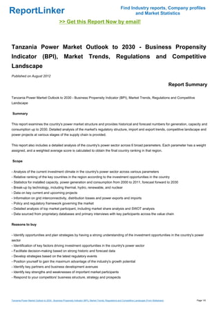 Find Industry reports, Company profiles
ReportLinker                                                                                                    and Market Statistics
                                              >> Get this Report Now by email!



Tanzania Power Market Outlook to 2030 - Business Propensity
Indicator (BPI), Market Trends, Regulations and Competitive
Landscape
Published on August 2012

                                                                                                                                                      Report Summary

Tanzania Power Market Outlook to 2030 - Business Propensity Indicator (BPI), Market Trends, Regulations and Competitive
Landscape


Summary


This report examines the country's power market structure and provides historical and forecast numbers for generation, capacity and
consumption up to 2030. Detailed analysis of the market's regulatory structure, import and export trends, competitive landscape and
power projects at various stages of the supply chain is provided.


This report also includes a detailed analysis of the country's power sector across 6 broad parameters. Each parameter has a weight
assigned, and a weighted average score is calculated to obtain the final country ranking in that region.


Scope


- Analysis of the current investment climate in the country's power sector across various parameters
- Relative ranking of the key countries in the region according to the investment opportunities in the country
- Statistics for installed capacity, power generation and consumption from 2000 to 2011, forecast forward to 2030
- Break-up by technology, including thermal, hydro, renewable, and nuclear
- Data on key current and upcoming projects
- Information on grid interconnectivity, distribution losses and power exports and imports
- Policy and regulatory framework governing the market
- Detailed analysis of top market participant, including market share analysis and SWOT analysis
- Data sourced from proprietary databases and primary interviews with key participants across the value chain


Reasons to buy


- Identify opportunities and plan strategies by having a strong understanding of the investment opportunities in the country's power
sector
- Identification of key factors driving investment opportunities in the country's power sector
- Facilitate decision-making based on strong historic and forecast data
- Develop strategies based on the latest regulatory events
- Position yourself to gain the maximum advantage of the industry's growth potential
- Identify key partners and business development avenues
- Identify key strengths and weaknesses of important market participants
- Respond to your competitors' business structure, strategy and prospects




Tanzania Power Market Outlook to 2030 - Business Propensity Indicator (BPI), Market Trends, Regulations and Competitive Landscape (From Slideshare)             Page 1/6
 