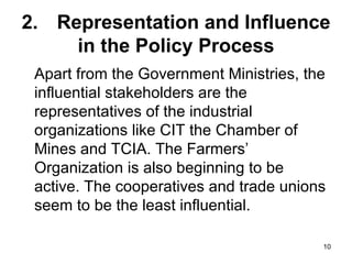 2. Representation and Influence in the Policy Process Apart from the Government Ministries, the influential stakeholders are the representatives of the industrial organizations like CIT the Chamber of Mines and TCIA. The Farmers’ Organization is also beginning to be active. The cooperatives and trade unions seem to be the least influential. 