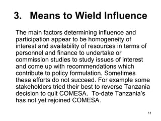 3. Means to Wield Influence The main factors determining influence and participation appear to be homogeneity of interest and availability of resources in terms of personnel and finance to undertake or commission studies to study issues of interest and come up with recommendations which contribute to policy formulation. Sometimes these efforts do not succeed. For example some stakeholders tried their best to reverse Tanzania decision to quit COMESA.  To-date Tanzania’s has not yet rejoined COMESA. 