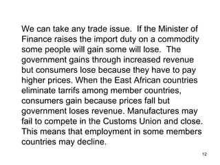 We can take any trade issue.  If the Minister of Finance raises the import duty on a commodity some people will gain some will lose.  The government gains through increased revenue but consumers lose because they have to pay higher prices. When the East African countries eliminate tarrifs among member countries, consumers gain because prices fall but government loses revenue. Manufactures may fail to compete in the Customs Union and close. This means that employment in some members countries may decline. 