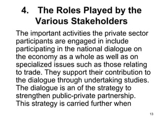 4. The Roles Played by the Various Stakeholders The important activities the private sector participants are engaged in include participating in the national dialogue on the economy as a whole as well as on specialized issues such as those relating to trade. They support their contribution to the dialogue through undertaking studies. The dialogue is an of the strategy to strengthen public-private partnership.  This strategy is carried further when  