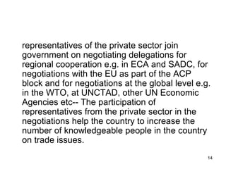 representatives of the private sector join government on negotiating delegations for regional cooperation e.g. in ECA and SADC, for negotiations with the EU as part of the ACP block and for negotiations at the global level e.g. in the WTO, at UNCTAD, other UN Economic Agencies etc-- The participation of representatives from the private sector in the negotiations help the country to increase the number of knowledgeable people in the country on trade issues.  