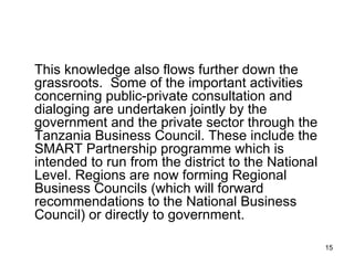 This knowledge also flows further down the grassroots.  Some of the important activities concerning public-private consultation and dialoging are undertaken jointly by the government and the private sector through the Tanzania Business Council. These include the SMART Partnership programme which is intended to run from the district to the National Level. Regions are now forming Regional Business Councils (which will forward recommendations to the National Business Council) or directly to government. 