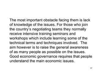 The most important obstacle facing them is lack of knowledge of the issues. For those who join the country’s negotiating teams they normally receive intensive training seminars and workshops which include learning some of the technical terms and techniques involved.  The aim however is to raise the general awareness of as many people as possible on the issues.  Good economic governance requires that people understand the main economic issues. 