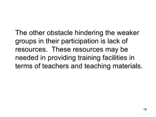 The other obstacle hindering the weaker groups in their participation is lack of resources.  These resources may be needed in providing training facilities in terms of teachers and teaching materials. 