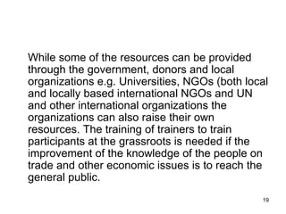 While some of the resources can be provided through the government, donors and local organizations e.g. Universities, NGOs (both local and locally based international NGOs and UN and other international organizations the organizations can also raise their own resources. The training of trainers to train participants at the grassroots is needed if the improvement of the knowledge of the people on trade and other economic issues is to reach the general public.  