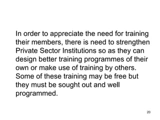 In order to appreciate the need for training their members, there is need to strengthen Private Sector Institutions so as they can design better training programmes of their own or make use of training by others. Some of these training may be free but they must be sought out and well programmed. 