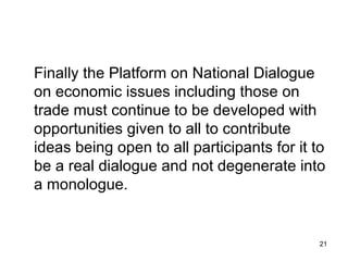 Finally the Platform on National Dialogue on economic issues including those on trade must continue to be developed with opportunities given to all to contribute ideas being open to all participants for it to be a real dialogue and not degenerate into a monologue.  