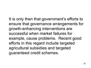 It is only then that government’s efforts to ensure that governance arrangements for growth-enhancing interventions are successful when market failures for example, cause problems.  Recent good efforts in this regard include targeted agricultural subsidies and targeted guaranteed credit schemes. 