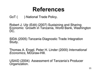 References GoT (  ) National Trade Policy. Robert J. Utz (Edit) (2007) Sustaining and Sharing Economic  Growth in Tanzania, World Bank, Washington DC. SIDA (2005) Tanzania Diagnostic Trade Integration Study. Thomas A. Engel, Peter H. Linder (2000)  International Economics , McGraw-Hill. USAID (2004)  Assessment of Tanzania’s Producer Organization. 
