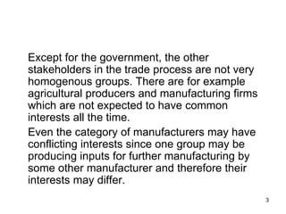 Except for the government, the other stakeholders in the trade process are not very homogenous groups. There are for example agricultural producers and manufacturing firms which are not expected to have common interests all the time. Even the category of manufacturers may have conflicting interests since one group may be producing inputs for further manufacturing by some other manufacturer and therefore their interests may differ.  