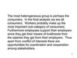 The most heterogeneous group is perhaps the consumers.  In the final analysis we are all consumers.  Workers probably make up the most important sub-category of consumers.  Furthermore employees support their employers since they get their means of livelihoods from the salaries they get from their employers.  Thus apart from conflict of interests there are opportunities for coordination and cooperation among stakeholders. 