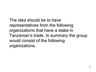 The idea should be to have representatives from the following organizations that have a stake in Tanzanian’s trade. In summary the group would consist of the following organizations. 