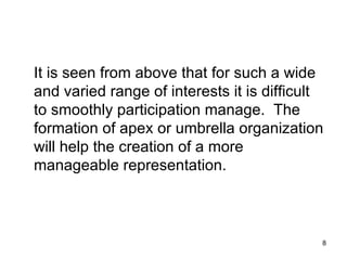 It is seen from above that for such a wide and varied range of interests it is difficult to smoothly participation manage.  The formation of apex or umbrella organization will help the creation of a more manageable representation. 