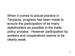 When it comes to actual practice in Tanzania, progress has been made to ensure the participation of as many stakeholders as possible in the trade policy process.  However participation by workers and cooperatives seems to be clearly weak. 