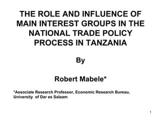 THE ROLE AND INFLUENCE OF MAIN INTEREST GROUPS IN THE NATIONAL TRADE POLICY PROCESS IN TANZANIA By Robert Mabele* *Associate Research Professor, Economic Research Bureau,  University  of Dar es Salaam 