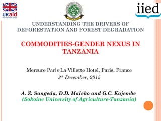 UNDERSTANDING THE DRIVERS OF
DEFORESTATION AND FOREST DEGRADATION
COMMODITIES-GENDER NEXUS IN
TANZANIA
Mercure Paris La Villette Hotel, Paris, France
3th
December, 2015
A. Z. Sangeda, D.D. Maleko and G.C. Kajembe
(Sokoine University of Agriculture-Tanzania)
 