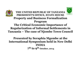 THE UNITED REPUBLIC OF TANZANIA 
PRESIDENT’S OFFICE, STATE HOUSE 
Property and Business Formalization 
Program 
The Critical Economic Importance of 
Regularization of Informal Settlements in 
Tanzania – The case of NNjjoommbbee TToowwnn CCoouunncciill 
Presented by SeraphiaMgembe at the 
International Symposium held in New Delhi 
INDIA 
7th to 9th October, 2014 
 