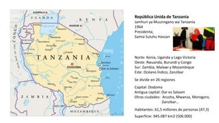 República Unida de Tanzania
Jamhuri ya Muunngano wa Tanzania
1964
Presidenta;
Samia Suluhu Hassan
Norte: Kenia, Uganda y Lago Victoria
Oeste: Rwuanda, Burundi y Congo
Sur: Zambia, Malawi y Mozambique
Este: Océano Índico, Zanzibar
Capital: Dodoma
Antigua capital: Dar es Salaam
Otras ciudades: Arusha, Mwanza, Morogoro,
Zanzibar…
Superficie: 945.087 km2 (506.000)
Habitantes: 61,5 millones de personas (47,3)
Se divide en 26 regiones
 