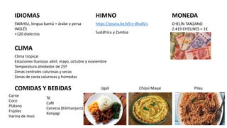 IDIOMAS
SWAHILI, lengua bantú + árabe y persa
INGLÉS
+120 dialectos
HIMNO
https://youtu.be/x5rz-dhu0Us
MONEDA
CHELÍN TANZANO
2.419 CHELINES = 1€
Sudáfrica y Zambia
Clima tropical
Estaciones lluviosas abril, mayo, octubre y noviembre
Temperatura alrededor de 25º
Zonas centrales calurosas y secas
Zonas de costa calurosas y húmedas
CLIMA
COMIDAS Y BEBIDAS
Carne
Coco
Plátano
Frijoles
Harina de maiz
Ugali Chipsi Mayai
Té
Café
Cerveza (Kilimanjaro)
Konyagi
Pilau
 
